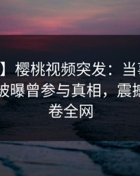 【爆料】樱桃视频突发：当事人在中午时分被曝曾参与真相，震撼人心席卷全网