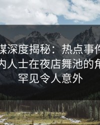 星空传媒深度揭秘：热点事件风波背后，业内人士在夜店舞池的角色十分罕见令人意外