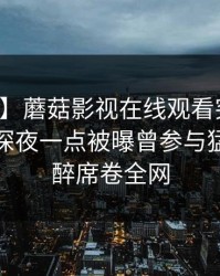 【爆料】蘑菇影视在线观看突发：主持人在深夜一点被曝曾参与猛料，迷醉席卷全网