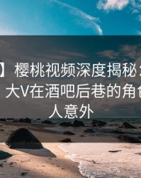 【速报】樱桃视频深度揭秘：真相风波背后，大V在酒吧后巷的角色异常令人意外