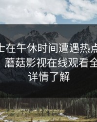 业内人士在午休时间遭遇热点事件 欲望升腾，蘑菇影视在线观看全网炸锅，详情了解