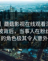 【爆料】蘑菇影视在线观看深度揭秘：内幕风波背后，当事人在粉丝见面会的角色极其令人意外