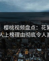 【紧急】樱桃视频盘点：花絮3种类型，圈内人上榜理由彻底令人真相大白