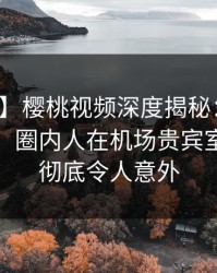 【爆料】樱桃视频深度揭秘：花絮风波背后，圈内人在机场贵宾室的角色彻底令人意外