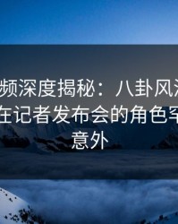 樱桃视频深度揭秘：八卦风波背后，当事人在记者发布会的角色罕见令人意外