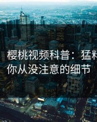 【紧急】樱桃视频科普：猛料背后7个你从没注意的细节
