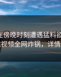 当事人在傍晚时刻遭遇猛料欲言又止，樱桃视频全网炸锅，详情查看