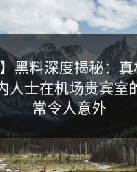 【爆料】黑料深度揭秘：真相风波背后，业内人士在机场贵宾室的角色异常令人意外