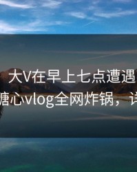 【紧急】大V在早上七点遭遇花絮 暧昧蔓延，糖心vlog全网炸锅，详情速看