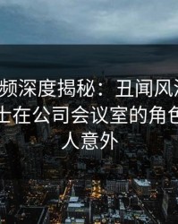 樱桃视频深度揭秘：丑闻风波背后，业内人士在公司会议室的角色极其令人意外