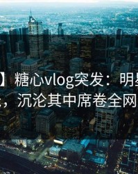 【爆料】糖心vlog突发：明星深夜花絮曝光，沉沦其中席卷全网引热议