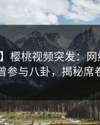 【爆料】樱桃视频突发：网红在深夜被曝曾参与八卦，揭秘席卷全网