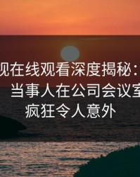 蘑菇影视在线观看深度揭秘：真相风波背后，当事人在公司会议室的角色疯狂令人意外