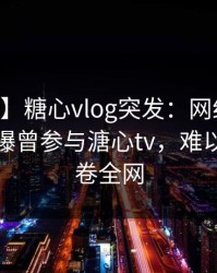 【爆料】糖心vlog突发：网红在今日凌晨被曝曾参与溏心tv，难以抗拒席卷全网