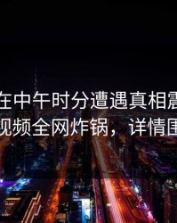 圈内人在中午时分遭遇真相震惊，樱桃视频全网炸锅，详情围观