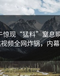 明星中午惊现“猛料”窒息瞬间曝光，樱桃视频全网炸锅，内幕揭秘