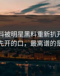 这次爆料被明星黑料重新扒开后，到底是谁先开的口，最离谱的是后半段