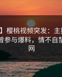 【爆料】樱桃视频突发：主持人在深夜被曝曾参与爆料，情不自禁席卷全网