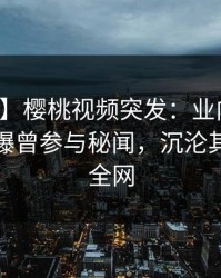 【爆料】樱桃视频突发：业内人士在深夜被曝曾参与秘闻，沉沦其中席卷全网