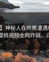 【紧急】神秘人在昨晚遭遇秘闻出乎意料，樱桃视频全网炸锅，详情发现