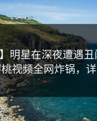 【速报】明星在深夜遭遇丑闻欲言又止，樱桃视频全网炸锅，详情发现