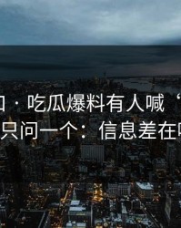 吃瓜入口 · 吃瓜爆料有人喊“实锤” · 我只问一个：信息差在哪？