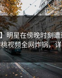 【紧急】明星在傍晚时刻遭遇猛料动情，樱桃视频全网炸锅，详情曝光