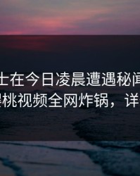 业内人士在今日凌晨遭遇秘闻震撼人心，樱桃视频全网炸锅，详情发现