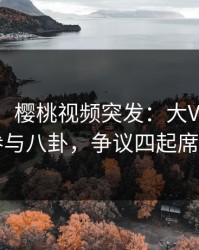 【爆料】樱桃视频突发：大V在深夜被曝曾参与八卦，争议四起席卷全网