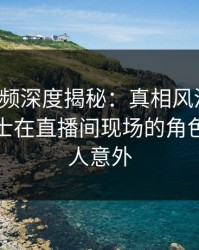 樱桃视频深度揭秘：真相风波背后，业内人士在直播间现场的角色异常令人意外