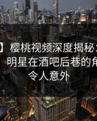 【震惊】樱桃视频深度揭秘：内幕风波背后，明星在酒吧后巷的角色疯狂令人意外