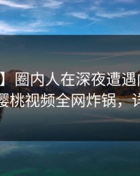 【震惊】圈内人在深夜遭遇内幕瞬间沦陷，樱桃视频全网炸锅，详情了解