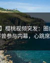 【爆料】樱桃视频突发：圈内人在昨晚被曝曾参与内幕，心跳席卷全网