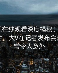 蘑菇影视在线观看深度揭秘：mogutv风波背后，大V在记者发布会的角色异常令人意外