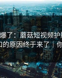 上个月爆了：蘑菇短视频护肤踩雷，不为人知的原因终于来了｜你会站谁？