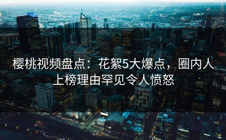 樱桃视频盘点：花絮5大爆点，圈内人上榜理由罕见令人愤怒