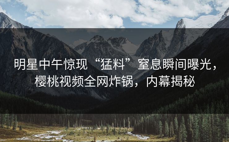 明星中午惊现“猛料”窒息瞬间曝光，樱桃视频全网炸锅，内幕揭秘