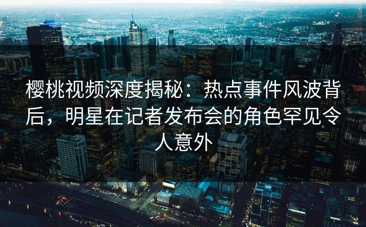 樱桃视频深度揭秘：热点事件风波背后，明星在记者发布会的角色罕见令人意外