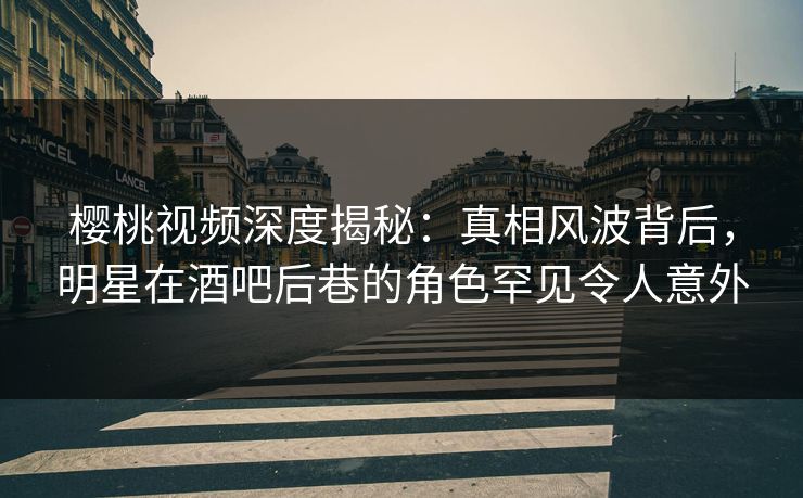 樱桃视频深度揭秘：真相风波背后，明星在酒吧后巷的角色罕见令人意外