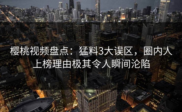 樱桃视频盘点：猛料3大误区，圈内人上榜理由极其令人瞬间沦陷