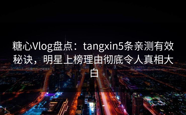 糖心Vlog盘点：tangxin5条亲测有效秘诀，明星上榜理由彻底令人真相大白