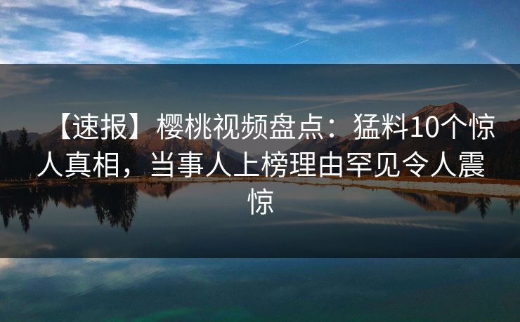 【速报】樱桃视频盘点：猛料10个惊人真相，当事人上榜理由罕见令人震惊