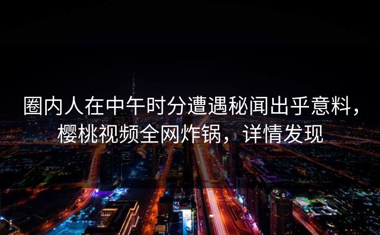 圈内人在中午时分遭遇秘闻出乎意料，樱桃视频全网炸锅，详情发现
