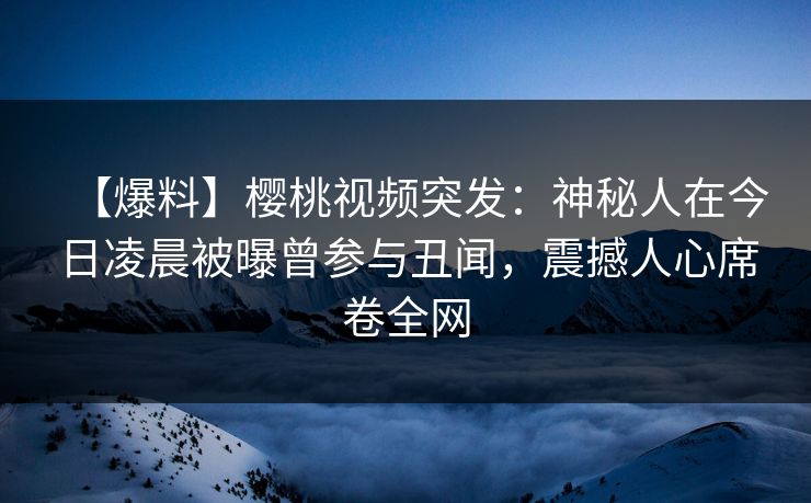 【爆料】樱桃视频突发：神秘人在今日凌晨被曝曾参与丑闻，震撼人心席卷全网