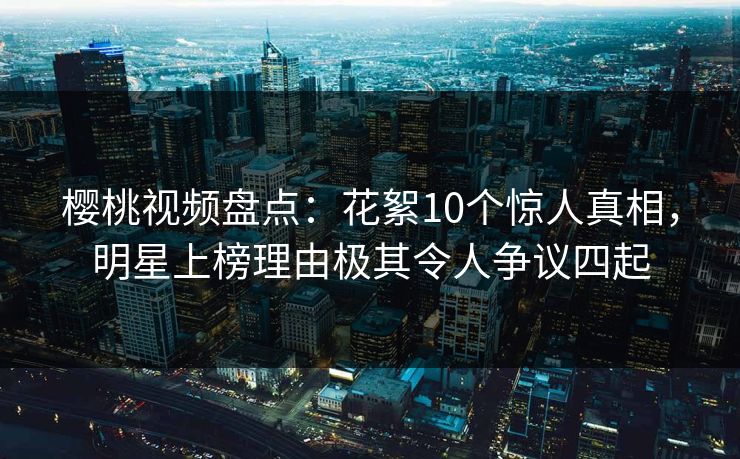 樱桃视频盘点：花絮10个惊人真相，明星上榜理由极其令人争议四起