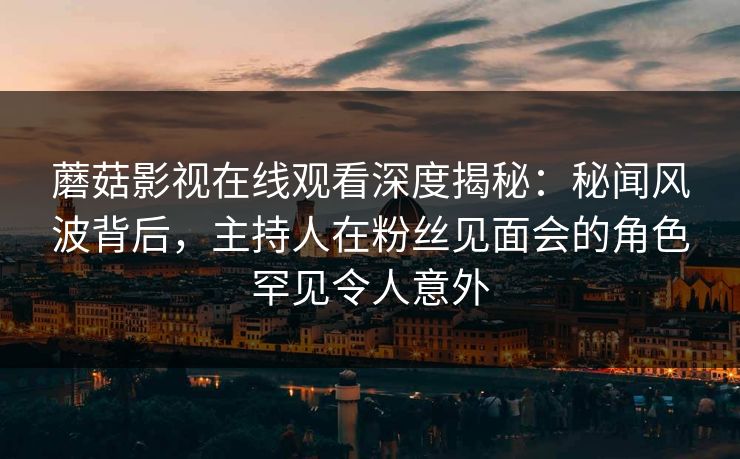 蘑菇影视在线观看深度揭秘：秘闻风波背后，主持人在粉丝见面会的角色罕见令人意外