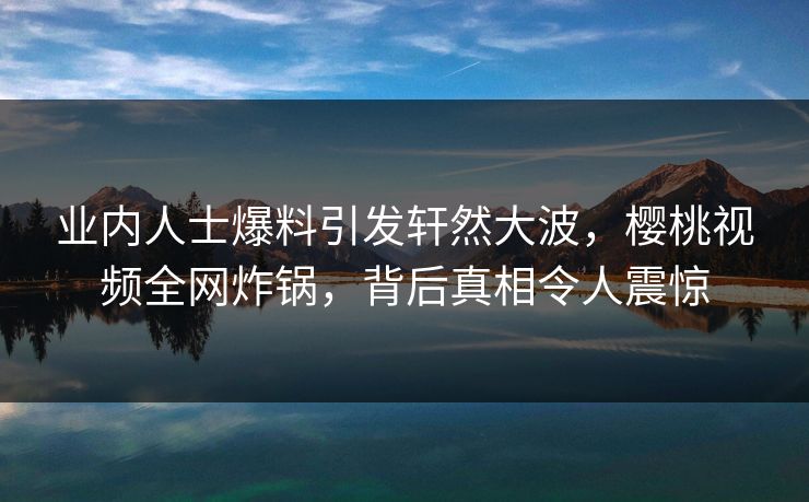 业内人士爆料引发轩然大波，樱桃视频全网炸锅，背后真相令人震惊