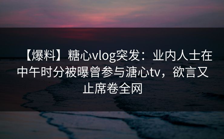 【爆料】糖心vlog突发：业内人士在中午时分被曝曾参与溏心tv，欲言又止席卷全网