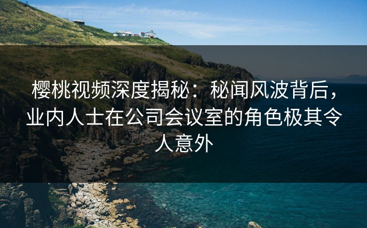 樱桃视频深度揭秘:秘闻风波背后,业内人士在公司会议室的角色极其令人意外 樱桃视频深度揭秘:秘闻风波背后,业内人士在公司会议室的角色极其令人意外