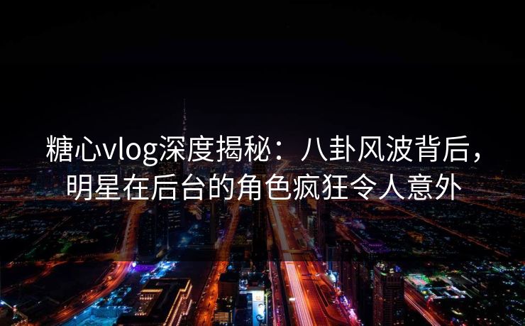糖心vlog深度揭秘：八卦风波背后，明星在后台的角色疯狂令人意外